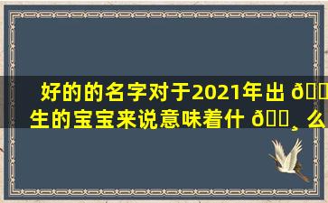 好的的名字对于2021年出 🐋 生的宝宝来说意味着什 🕸 么